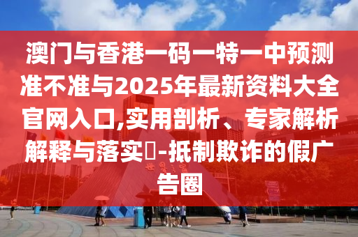 澳門與香港一碼一特一中預測準不準與2025年最新資料大全官網入口,實用剖析、專家解析解釋與落實?-抵制欺詐的假廣告圈